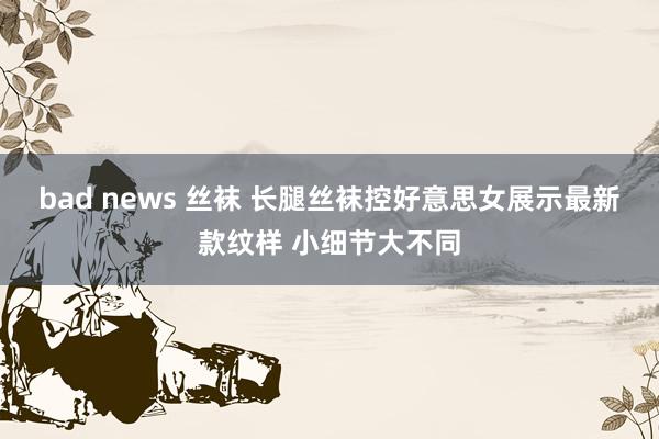 bad news 丝袜 长腿丝袜控好意思女展示最新款纹样 小细节大不同