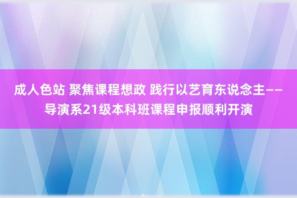 成人色站 聚焦课程想政 践行以艺育东说念主——导演系21级本科班课程申报顺利开演
