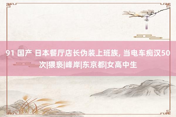 91 国产 日本餐厅店长伪装上班族， 当电车痴汉50次|猥亵|峰岸|东京都|女高中生