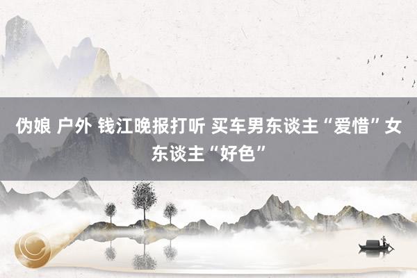 伪娘 户外 钱江晚报打听 买车男东谈主“爱惜”女东谈主“好色”