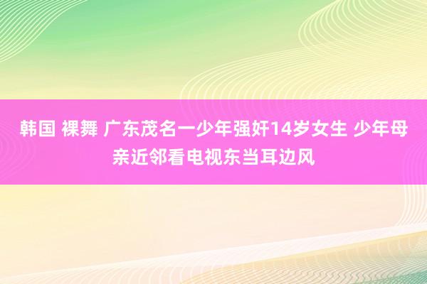 韩国 裸舞 广东茂名一少年强奸14岁女生 少年母亲近邻看电视东当耳边风