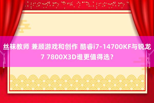 丝袜教师 兼顾游戏和创作 酷睿i7-14700KF与锐龙7 7800X3D谁更值得选？