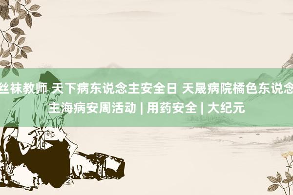 丝袜教师 天下病东说念主安全日 天晟病院橘色东说念主海病安周活动 | 用药安全 | 大纪元