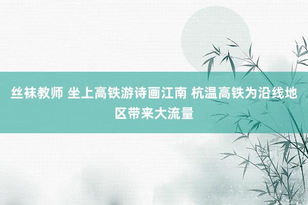 丝袜教师 坐上高铁游诗画江南 杭温高铁为沿线地区带来大流量