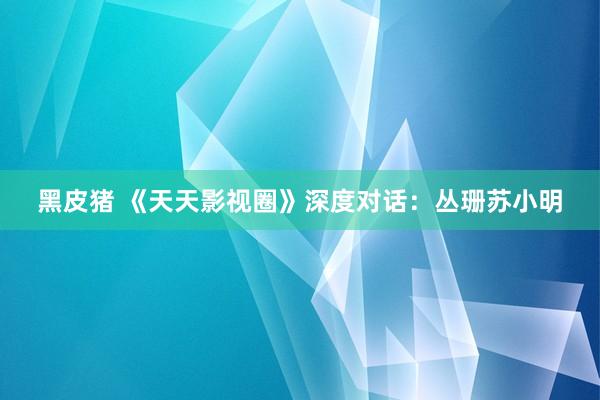 黑皮猪 《天天影视圈》深度对话：丛珊苏小明