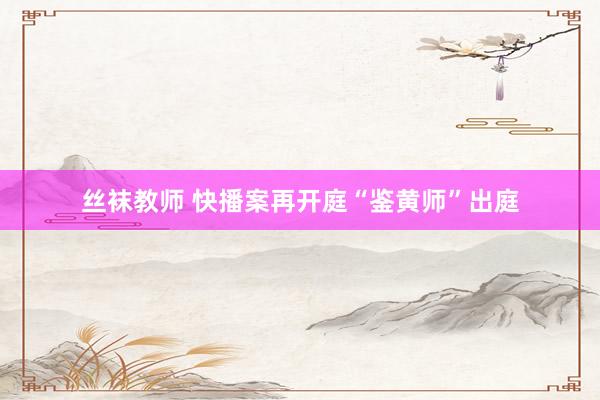丝袜教师 快播案再开庭“鉴黄师”出庭