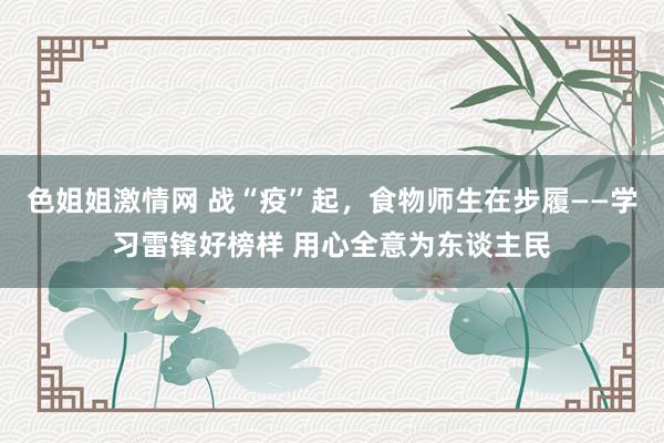 色姐姐激情网 战“疫”起，食物师生在步履——学习雷锋好榜样 用心全意为东谈主民