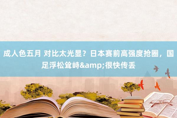成人色五月 对比太光显？日本赛前高强度抢圈，国足浮松耸峙&很快传丢