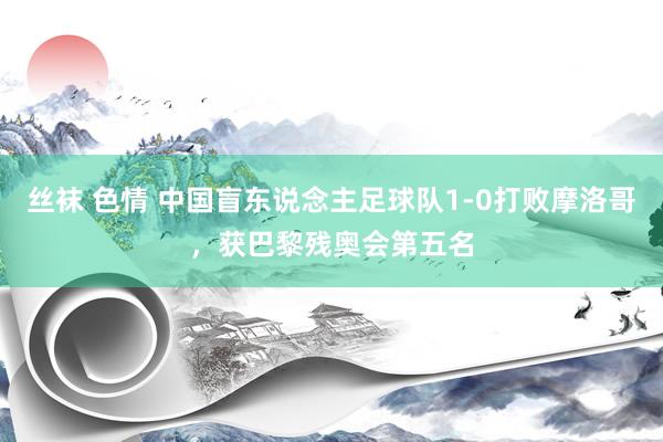 丝袜 色情 中国盲东说念主足球队1-0打败摩洛哥，获巴黎残奥会第五名