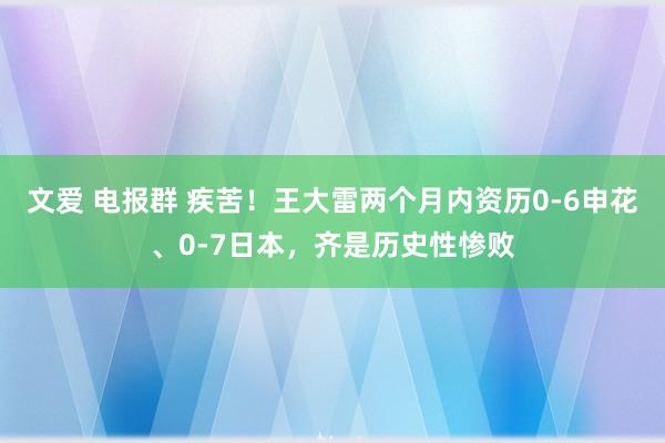 文爱 电报群 疾苦！王大雷两个月内资历0-6申花、0-7日本，齐是历史性惨败