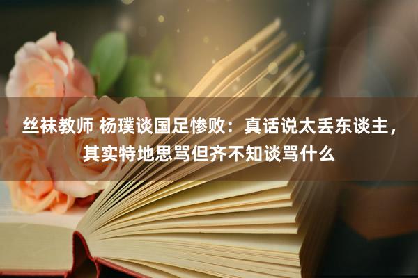 丝袜教师 杨璞谈国足惨败：真话说太丢东谈主，其实特地思骂但齐不知谈骂什么