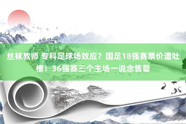 丝袜教师 专科足球场效应？国足18强赛票价遭吐槽！36强赛三个主场一说念售罄