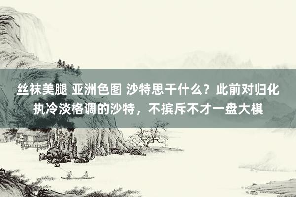 丝袜美腿 亚洲色图 沙特思干什么？此前对归化执冷淡格调的沙特，不摈斥不才一盘大棋