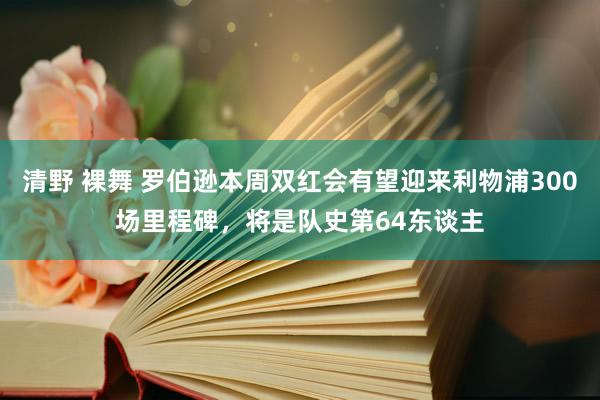 清野 裸舞 罗伯逊本周双红会有望迎来利物浦300场里程碑，将是队史第64东谈主