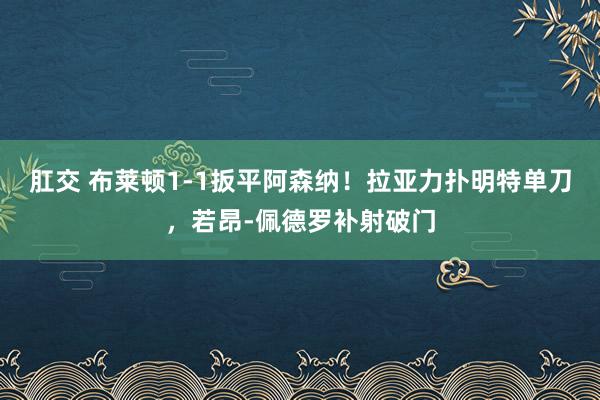 肛交 布莱顿1-1扳平阿森纳！拉亚力扑明特单刀，若昂-佩德罗补射破门