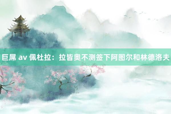 巨屌 av 佩杜拉：拉皆奥不测签下阿图尔和林德洛夫
