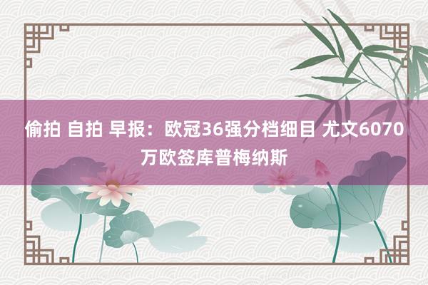 偷拍 自拍 早报：欧冠36强分档细目 尤文6070万欧签库普梅纳斯