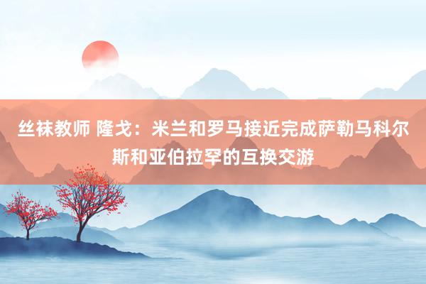 丝袜教师 隆戈：米兰和罗马接近完成萨勒马科尔斯和亚伯拉罕的互换交游