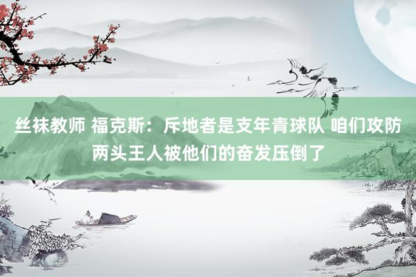丝袜教师 福克斯：斥地者是支年青球队 咱们攻防两头王人被他们的奋发压倒了