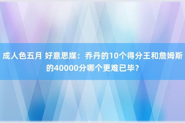成人色五月 好意思媒：乔丹的10个得分王和詹姆斯的40000分哪个更难已毕？