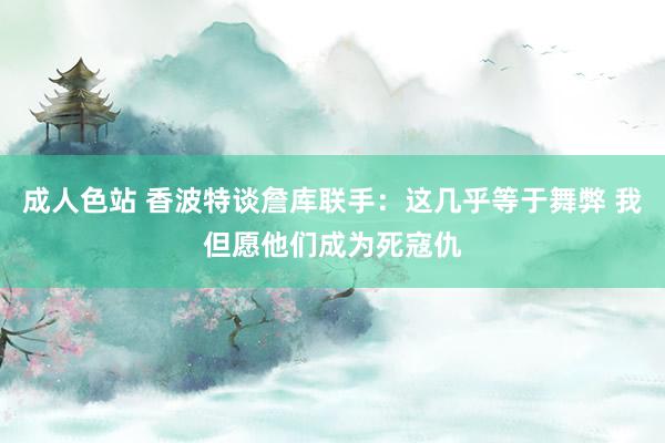 成人色站 香波特谈詹库联手：这几乎等于舞弊 我但愿他们成为死寇仇