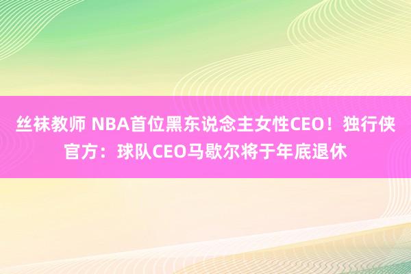 丝袜教师 NBA首位黑东说念主女性CEO！独行侠官方：球队CEO马歇尔将于年底退休