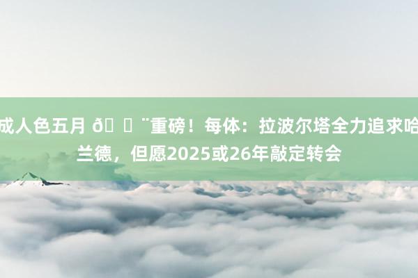 成人色五月 🚨重磅！每体：拉波尔塔全力追求哈兰德，但愿2025或26年敲定转会