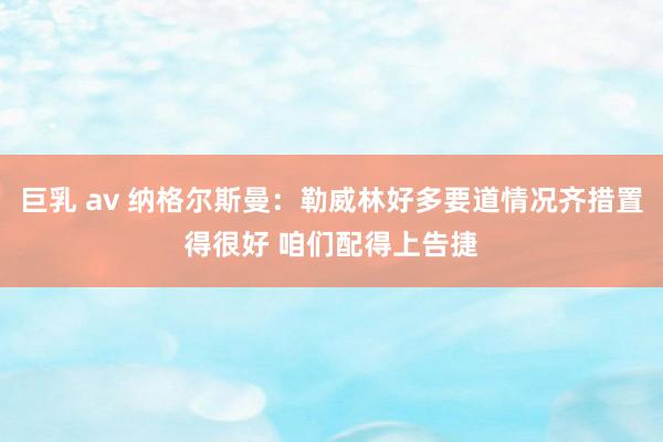 巨乳 av 纳格尔斯曼：勒威林好多要道情况齐措置得很好 咱们配得上告捷