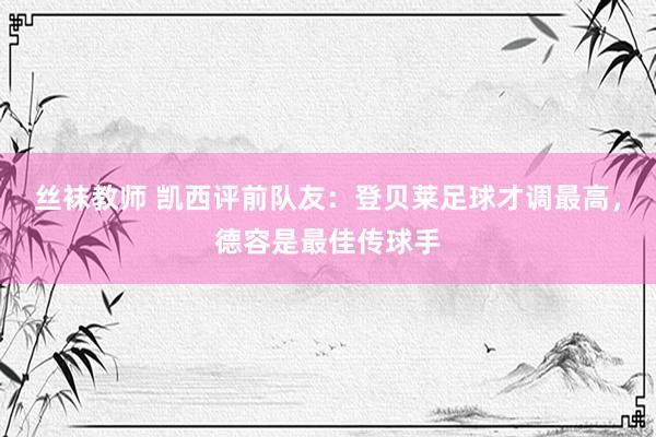 丝袜教师 凯西评前队友：登贝莱足球才调最高，德容是最佳传球手