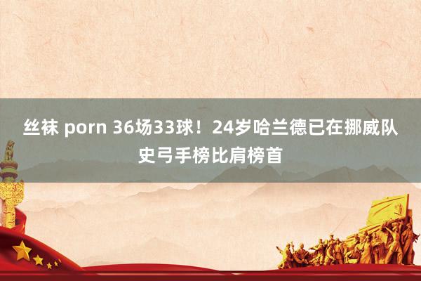 丝袜 porn 36场33球！24岁哈兰德已在挪威队史弓手榜比肩榜首