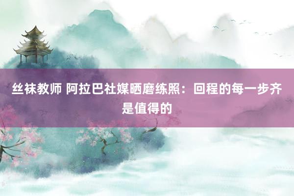 丝袜教师 阿拉巴社媒晒磨练照：回程的每一步齐是值得的