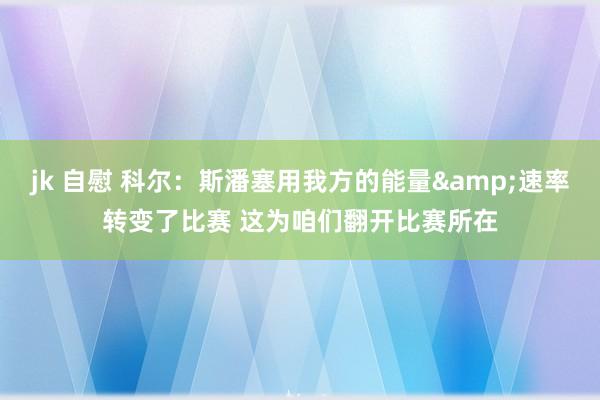jk 自慰 科尔：斯潘塞用我方的能量&速率转变了比赛 这为咱们翻开比赛所在