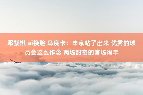 邓紫棋 ai换脸 乌度卡：申京站了出来 优秀的球员会这么作念 两场甜密的客场得手