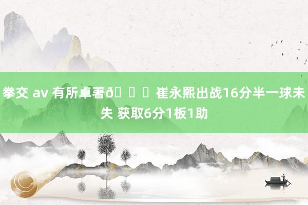 拳交 av 有所卓著👍崔永熙出战16分半一球未失 获取6分1板1助