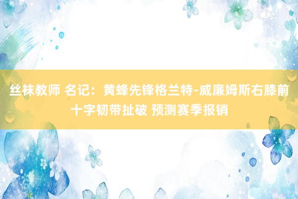 丝袜教师 名记：黄蜂先锋格兰特-威廉姆斯右膝前十字韧带扯破 预测赛季报销