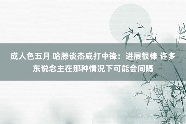 成人色五月 哈滕谈杰威打中锋：进展很棒 许多东说念主在那种情况下可能会间隔