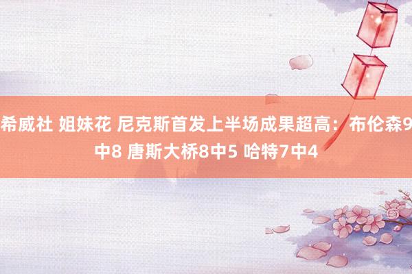 希威社 姐妹花 尼克斯首发上半场成果超高：布伦森9中8 唐斯大桥8中5 哈特7中4
