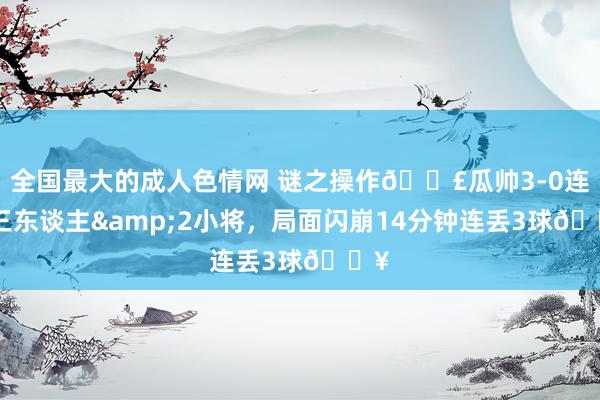 全国最大的成人色情网 谜之操作😣瓜帅3-0连换三东谈主&am
