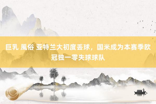 巨乳 風俗 亚特兰大初度丢球，国米成为本赛季欧冠独一零失球球队
