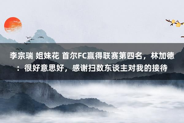 李宗瑞 姐妹花 首尔FC赢得联赛第四名，林加德：很好意思好，