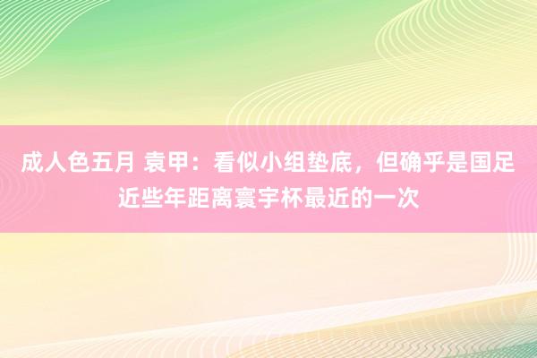 成人色五月 袁甲：看似小组垫底，但确乎是国足近些年距离寰宇杯