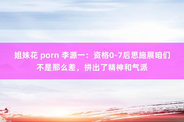 姐妹花 porn 李源一：资格0-7后思施展咱们不是那么差，