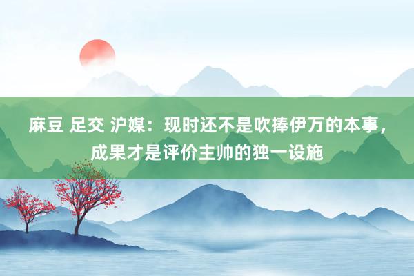 麻豆 足交 沪媒：现时还不是吹捧伊万的本事，成果才是评价主帅