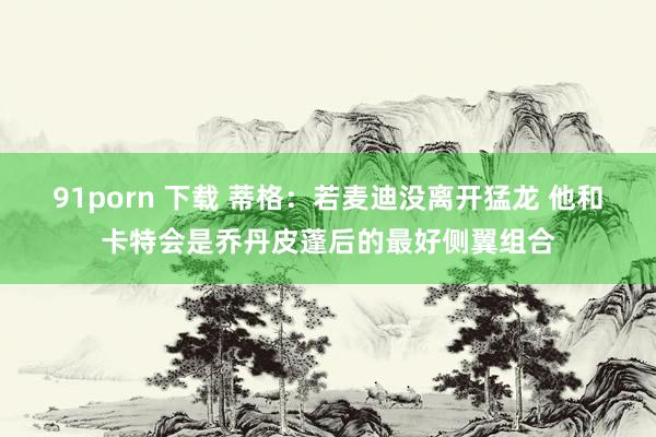 91porn 下载 蒂格：若麦迪没离开猛龙 他和卡特会是乔丹