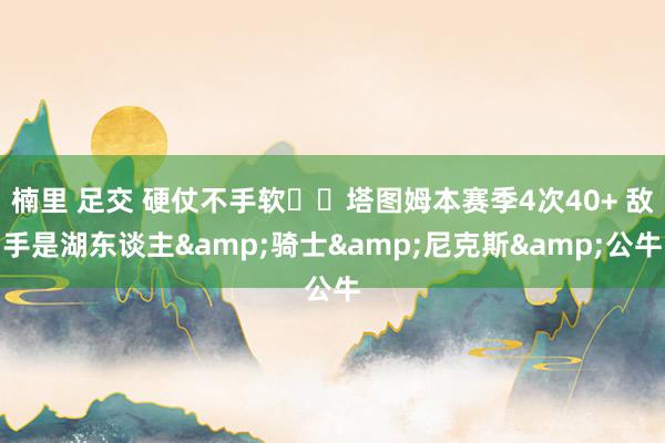 楠里 足交 硬仗不手软☘️塔图姆本赛季4次40+ 敌手是湖东