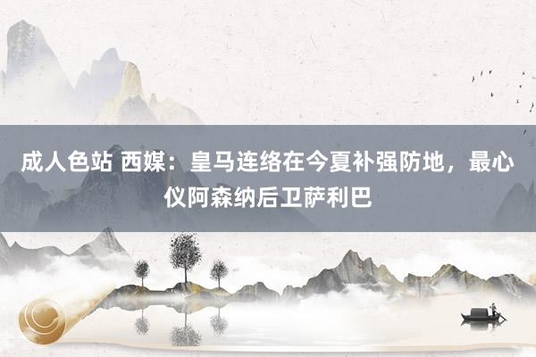 成人色站 西媒：皇马连络在今夏补强防地，最心仪阿森纳后卫萨利