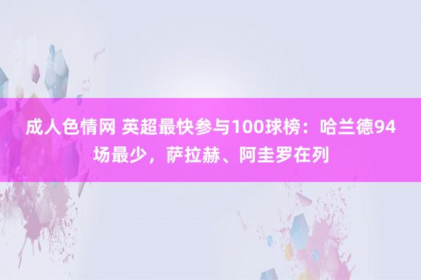 成人色情网 英超最快参与100球榜：哈兰德94场最少，萨拉赫