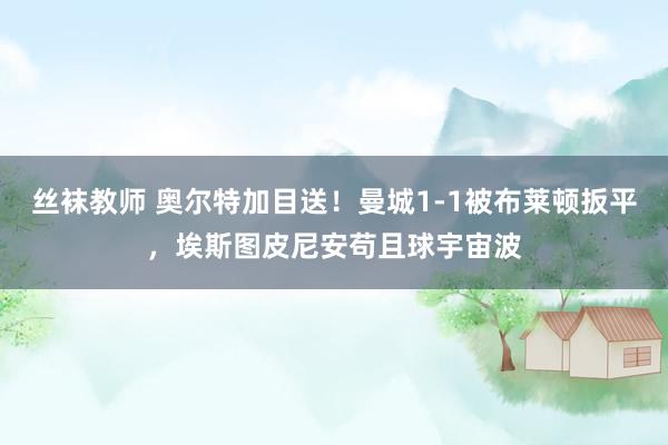 丝袜教师 奥尔特加目送！曼城1-1被布莱顿扳平，埃斯图皮尼安