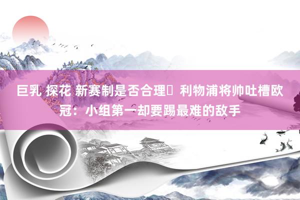 巨乳 探花 新赛制是否合理❓利物浦将帅吐槽欧冠：小组第一却要