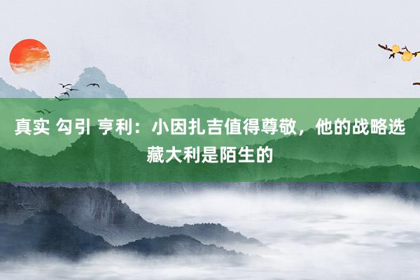 真实 勾引 亨利：小因扎吉值得尊敬，他的战略选藏大利是陌生的